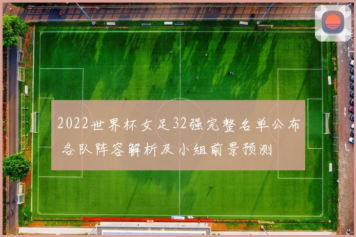 2022世界杯女足32强完整名单公布 各队阵容解析及小组前景预测