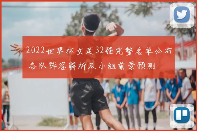 2022世界杯女足32强完整名单公布 各队阵容解析及小组前景预测