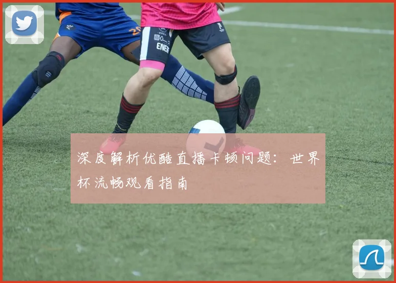 深度解析优酷直播卡顿问题:世界杯流畅观看指南