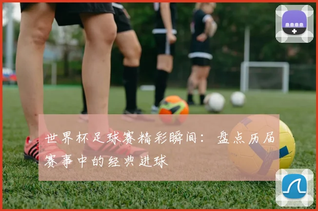 世界杯足球赛精彩瞬间：盘点历届赛事中的经典进球