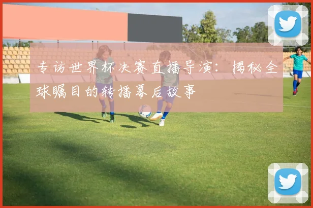 专访世界杯决赛直播导演:揭秘全球瞩目的转播幕后故事
