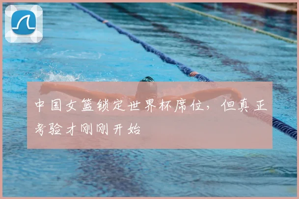中国女篮锁定世界杯席位,但真正考验才刚刚开始