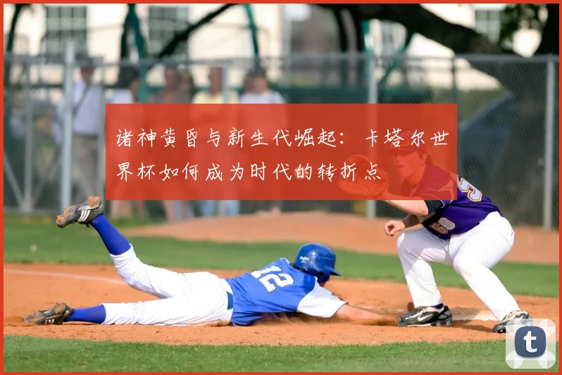 诸神黄昏与新生代崛起：卡塔尔世界杯如何成为时代的转折点