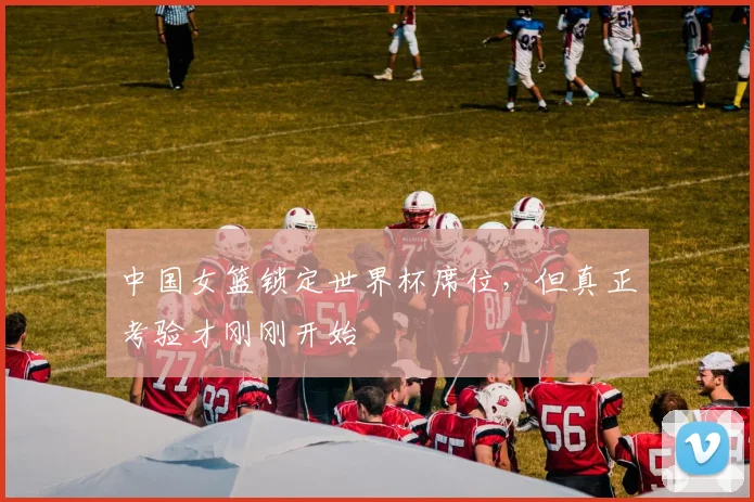 中国女篮锁定世界杯席位,但真正考验才刚刚开始