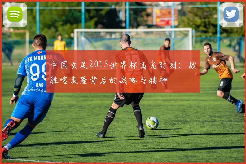 中国女足2015世界杯高光时刻:战胜喀麦隆背后的战略与精神