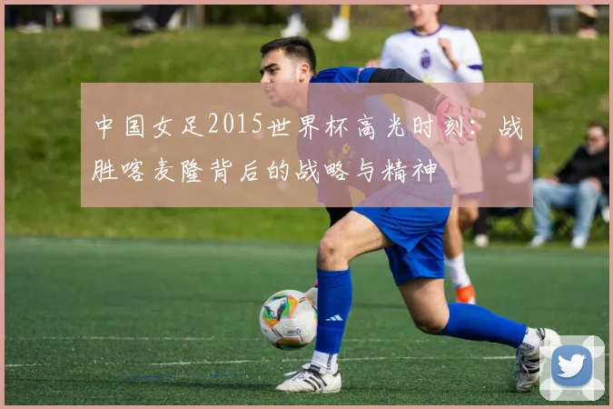 中国女足2015世界杯高光时刻:战胜喀麦隆背后的战略与精神