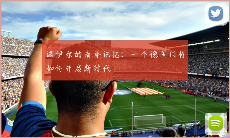 诺伊尔的南非记忆：一个德国门将如何开启新时代