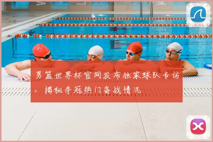 男篮世界杯官网发布独家球队专访,揭秘夺冠热门备战情况
