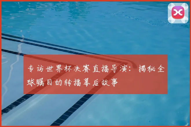 专访世界杯决赛直播导演:揭秘全球瞩目的转播幕后故事