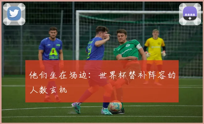 他们坐在场边：世界杯替补阵容的人数玄机