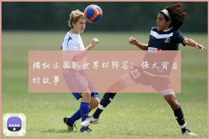 揭秘法国队世界杯阵容：强大背后的故事