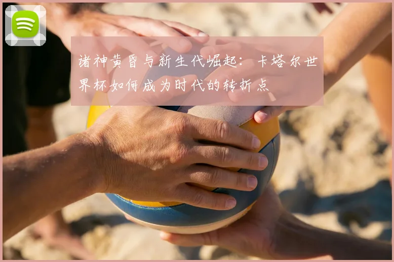 诸神黄昏与新生代崛起：卡塔尔世界杯如何成为时代的转折点